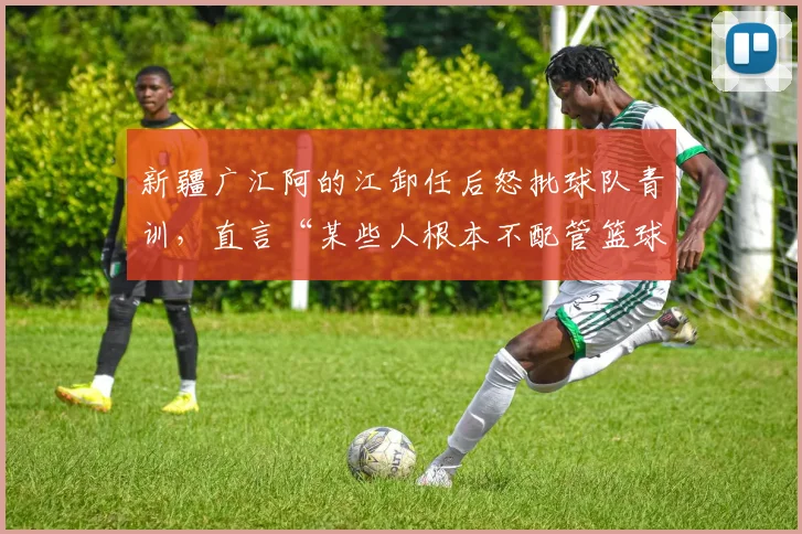 新疆广汇阿的江卸任后怒批球队青训，直言“某些人根本不配管篮球”