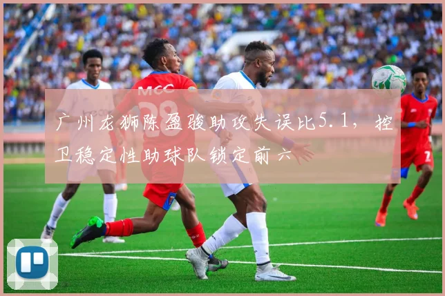 广州龙狮陈盈骏助攻失误比5.1,控卫稳定性助球队锁定前六