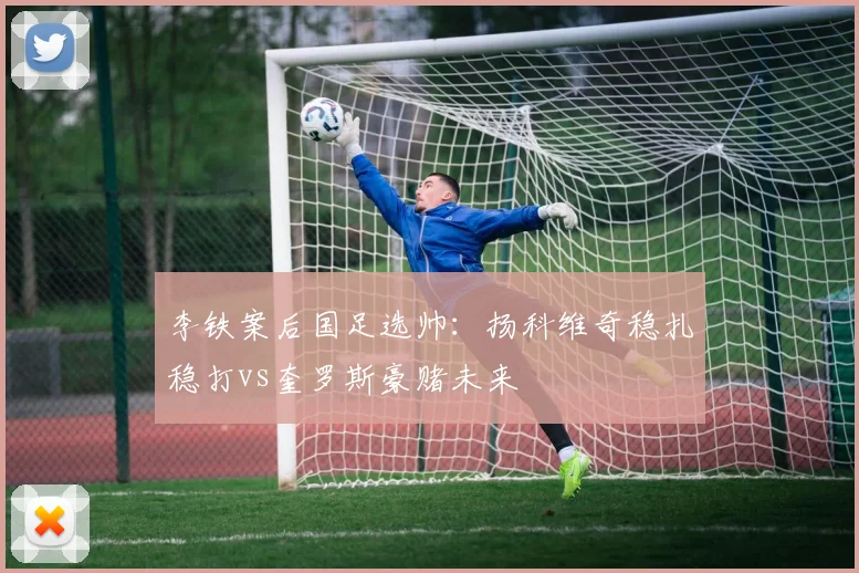 李铁案后国足选帅：扬科维奇稳扎稳打vs奎罗斯豪赌未来