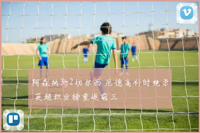 阿森纳3-2切尔西 厄德高补时绝杀 英超积分榜重返前三