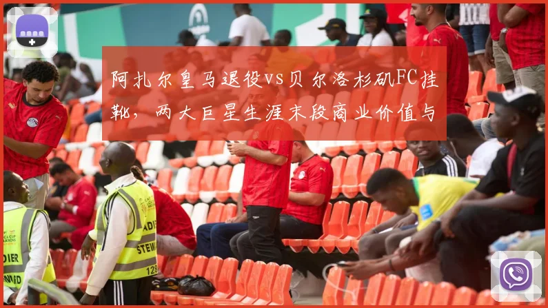 阿扎尔皇马退役vs贝尔洛杉矶FC挂靴，两大巨星生涯末段商业价值与竞技状态反差