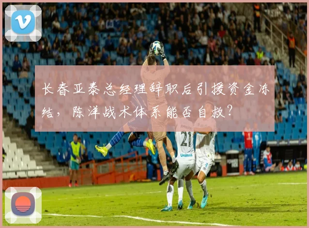长春亚泰总经理辞职后引援资金冻结，陈洋战术体系能否自救？