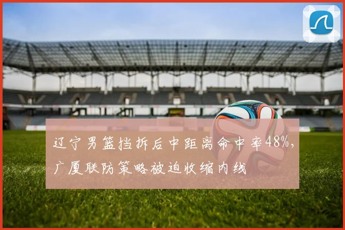 辽宁男篮挡拆后中距离命中率48%,广厦联防策略被迫收缩内线