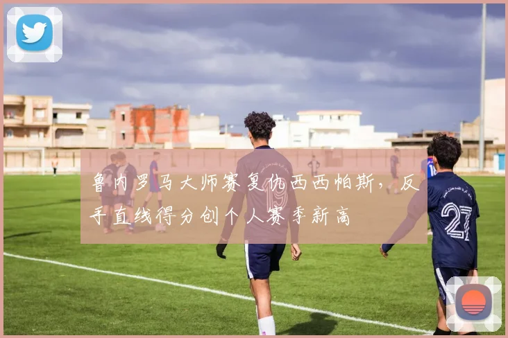 鲁内罗马大师赛复仇西西帕斯,反手直线得分创个人赛季新高