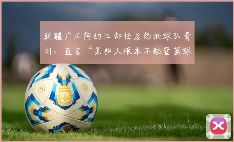 新疆广汇阿的江卸任后怒批球队青训,直言“某些人根本不配管篮球”