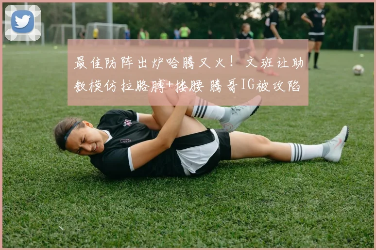 最佳防阵出炉哈腾又火!文班让助教模仿拉胳膊+搂腰 腾哥IG被攻陷