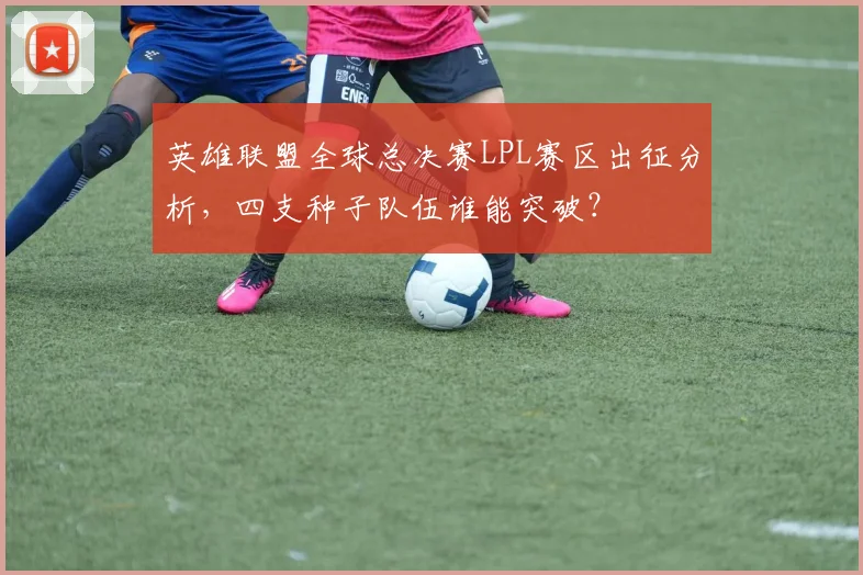 英雄联盟全球总决赛LPL赛区出征分析，四支种子队伍谁能突破？
